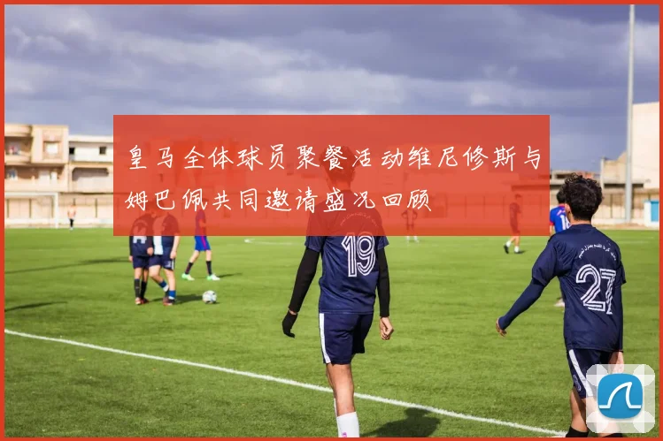 皇马全体球员聚餐活动维尼修斯与姆巴佩共同邀请盛况回顾