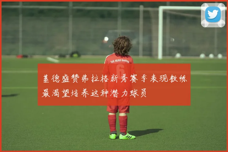 基德盛赞弗拉格新秀赛季表现教练最渴望培养这种潜力球员