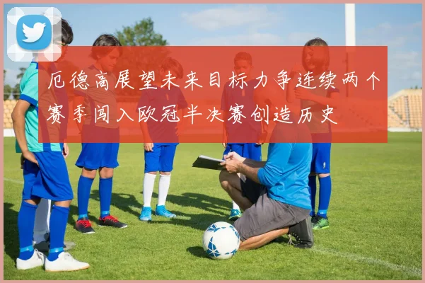 厄德高展望未来目标力争连续两个赛季闯入欧冠半决赛创造历史