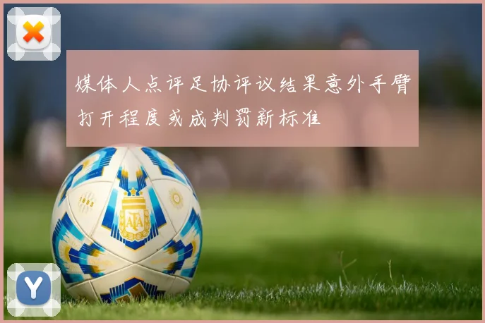 媒体人点评足协评议结果意外手臂打开程度或成判罚新标准