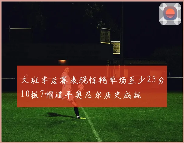 文班季后赛表现惊艳单场至少25分10板7帽追平奥尼尔历史成就