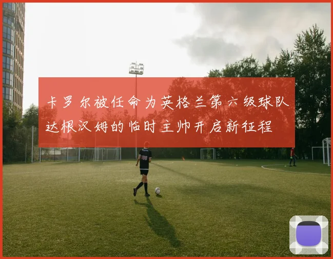 卡罗尔被任命为英格兰第六级球队达根汉姆的临时主帅开启新征程