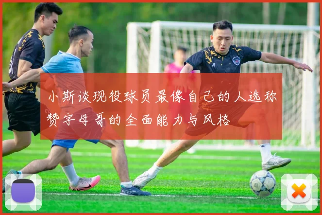小斯谈现役球员最像自己的人选称赞字母哥的全面能力与风格