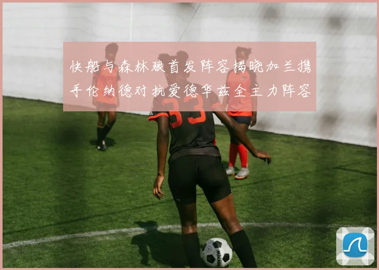 快船与森林狼首发阵容揭晓加兰携手伦纳德对抗爱德华兹全主力阵容