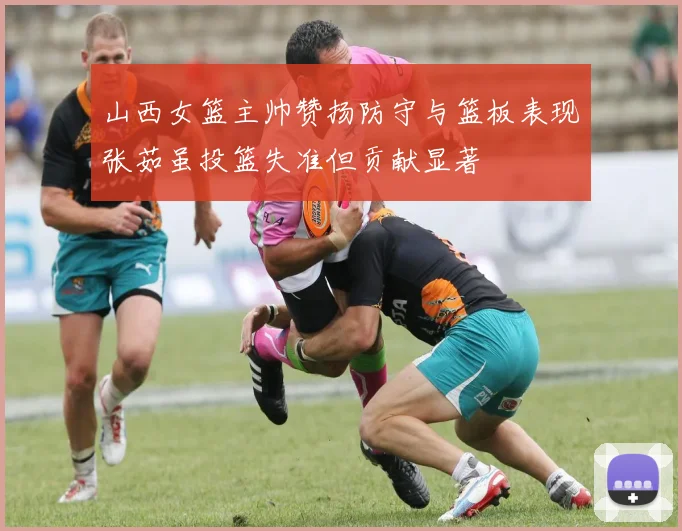 山西女篮主帅赞扬防守与篮板表现张茹虽投篮失准但贡献显著