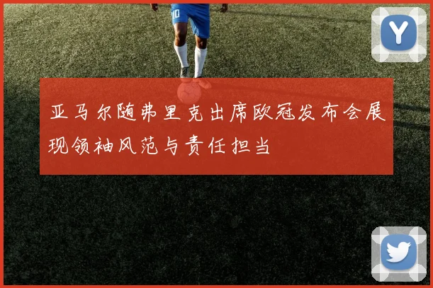 亚马尔随弗里克出席欧冠发布会展现领袖风范与责任担当