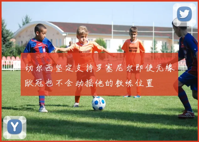 切尔西坚定支持罗塞尼尔即使无缘欧冠也不会动摇他的教练位置
