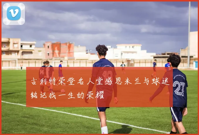 古利特荣登名人堂感恩米兰与球迷铭记我一生的荣耀