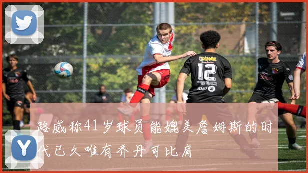 路威称41岁球员能媲美詹姆斯的时代已久唯有乔丹可比肩