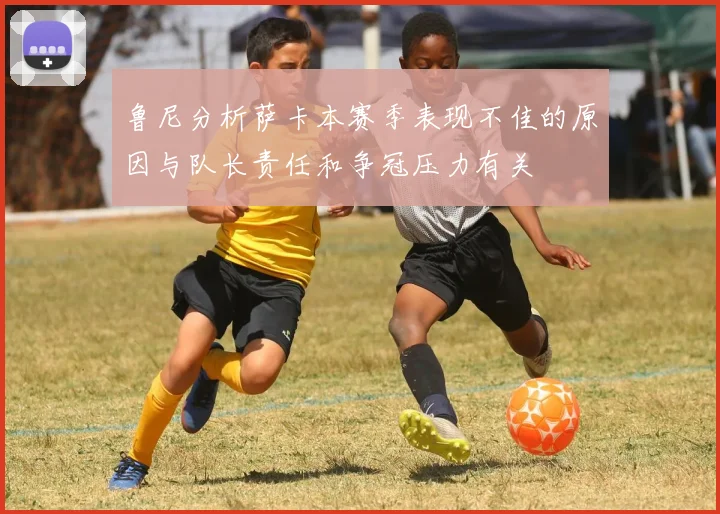 鲁尼分析萨卡本赛季表现不佳的原因与队长责任和争冠压力有关